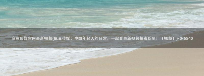 麻豆最新在线看：麻豆传媒官网最新视频(麻豆传媒：中国年轻人的日常，一起看最新视频精彩纷呈！（视频）)